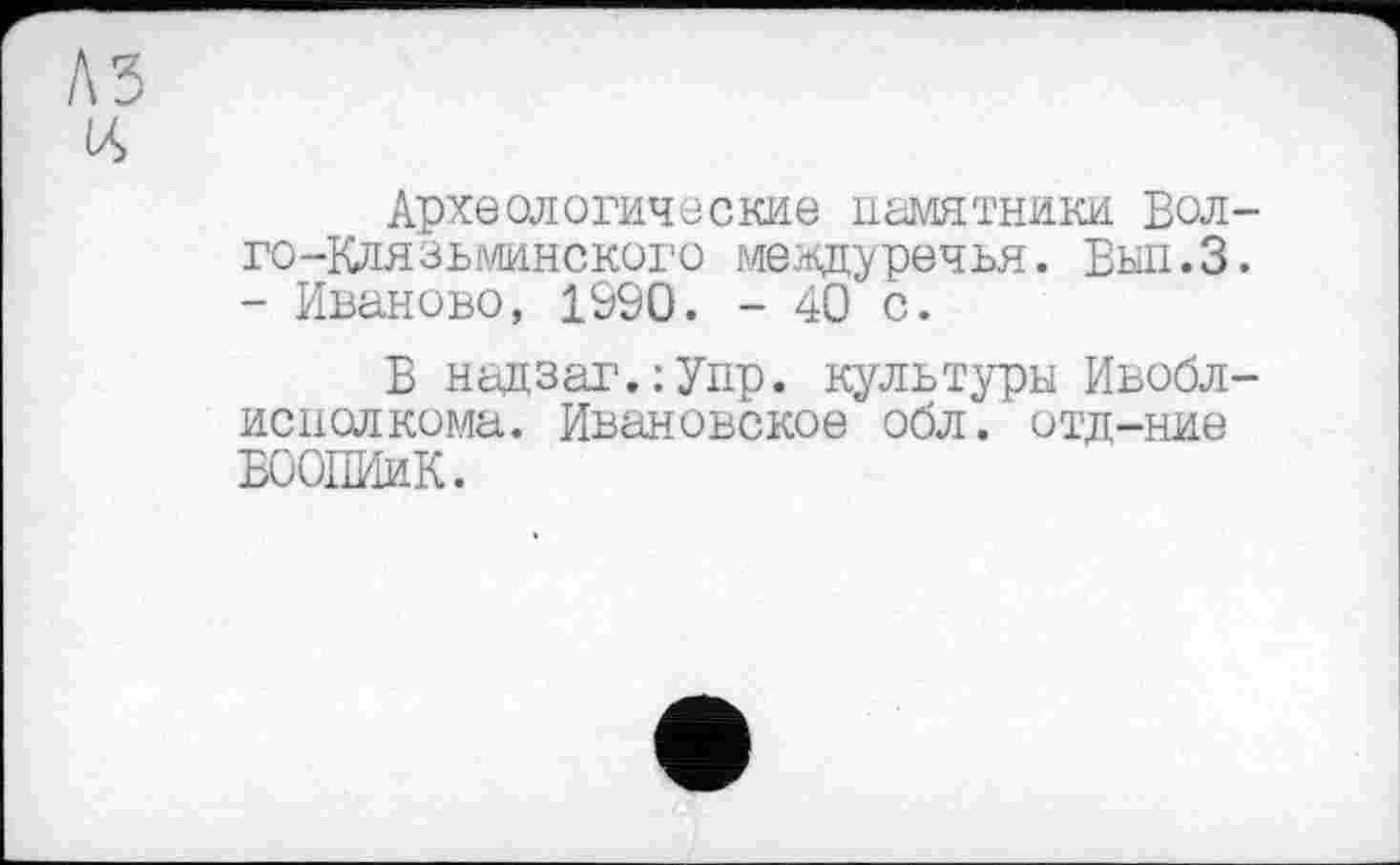 ﻿Археологические памятники Вол-го-Клязьминского междуречья. Вып.З. - Иваново, 1990. - 40 с.
Б надзаг.:Удр. культуры Ивобл-исполкома. Ивановское обл. отд-ние БООПИиК.